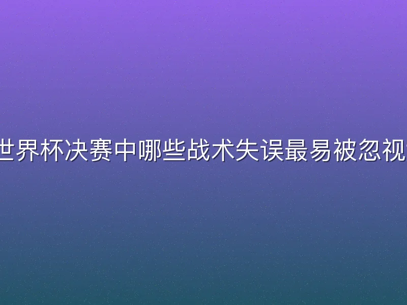 世界杯决赛中哪些战术失误最易被忽视？
